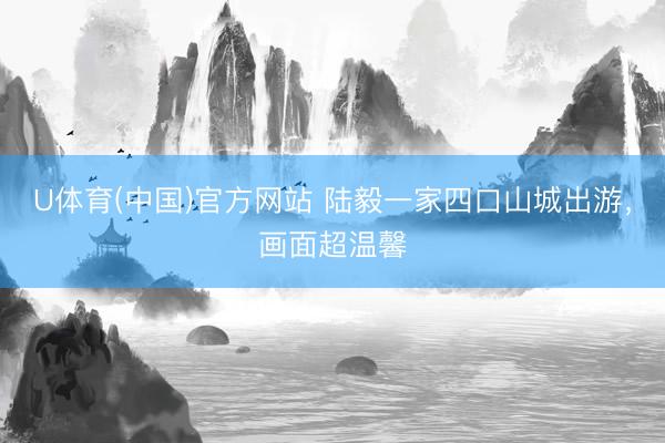 U体育(中国)官方网站 陆毅一家四口山城出游,画面超温馨