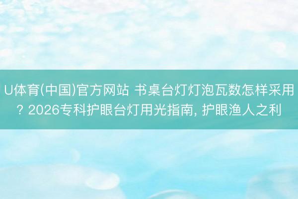 U体育(中国)官方网站 书桌台灯灯泡瓦数怎样采用? 2026专科护眼台灯用光指南, 护眼渔人之利