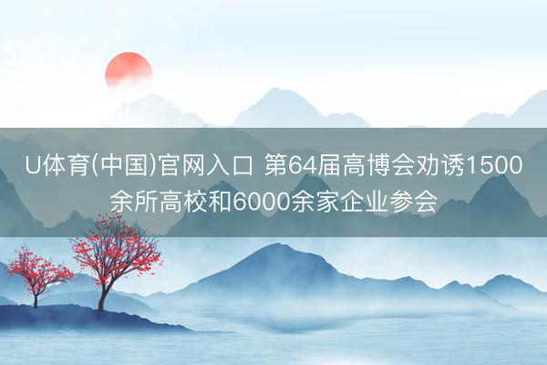 U体育(中国)官网入口 第64届高博会劝诱1500余所高校和6000余家企业参会