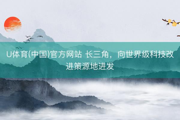 U体育(中国)官方网站 长三角，向世界级科技改进策源地进发