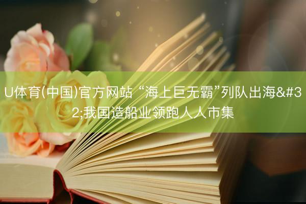 U体育(中国)官方网站 “海上巨无霸”列队出海 我国造船业领跑人人市集