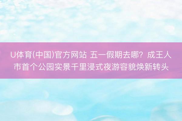U体育(中国)官方网站 五一假期去哪？成王人市首个公园实景千里浸式夜游容貌焕新转头