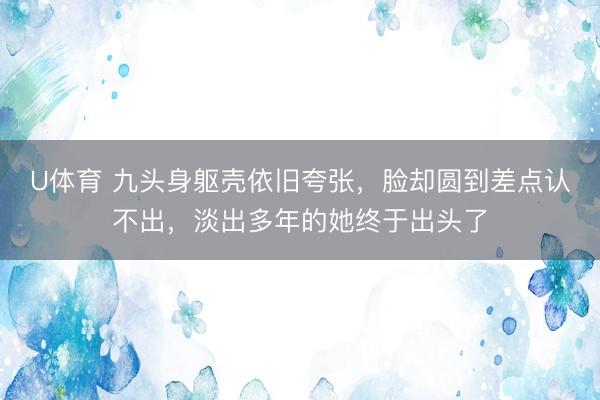 U体育 九头身躯壳依旧夸张，脸却圆到差点认不出，淡出多年的她终于出头了