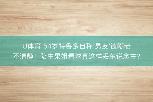 U体育 54岁特鲁多自称'男友'被嘲老不清静！陪生果姐看球真这样丢东说念主？