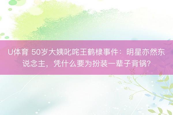 U体育 50岁大姨叱咤王鹤棣事件：明星亦然东说念主，凭什么要为扮装一辈子背锅？