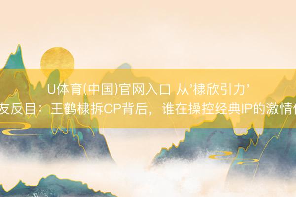 U体育(中国)官网入口 从'棣欣引力'到诤友反目：王鹤棣拆CP背后，谁在操控经典IP的激情价值？