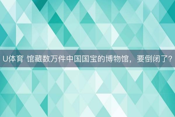 U体育 馆藏数万件中国国宝的博物馆，要倒闭了？