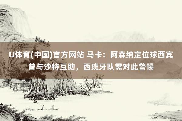 U体育(中国)官方网站 马卡:阿森纳定位球西宾曾与沙特互助,西班牙队需对此警惕