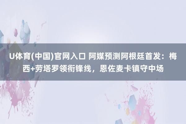U体育(中国)官网入口 阿媒预测阿根廷首发：梅西+劳塔罗领衔锋线，恩佐麦卡镇守中场
