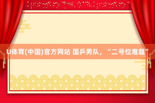 U体育(中国)官方网站 国乒男队，“二号位难题”