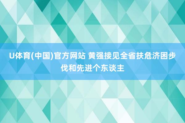 U体育(中国)官方网站 黄强接见全省扶危济困步伐和先进个东谈主