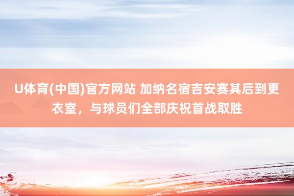 U体育(中国)官方网站 加纳名宿吉安赛其后到更衣室，与球员们全部庆祝首战取胜